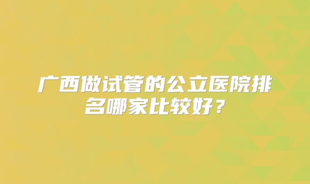 广西做试管的公立医院排名哪家比较好？