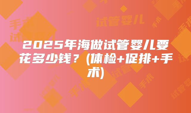 2025年海做试管婴儿要花多少钱？(体检+促排+手术)
