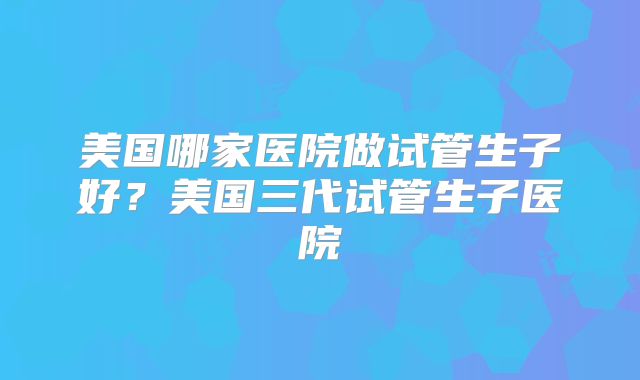 美国哪家医院做试管生子好?美国三代试管生子医院
