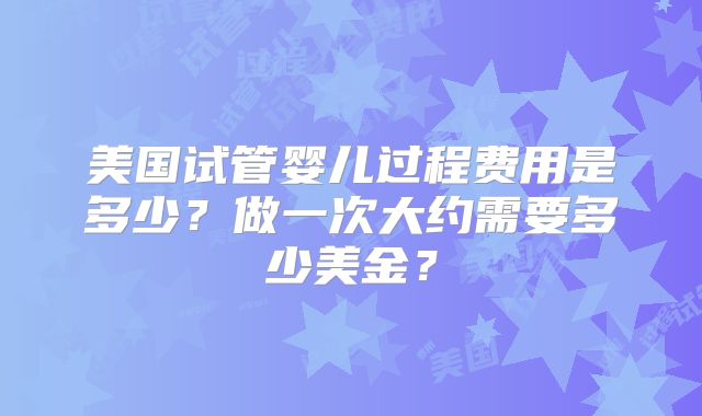 美国试管婴儿过程费用是多少？做一次大约需要多少美金？