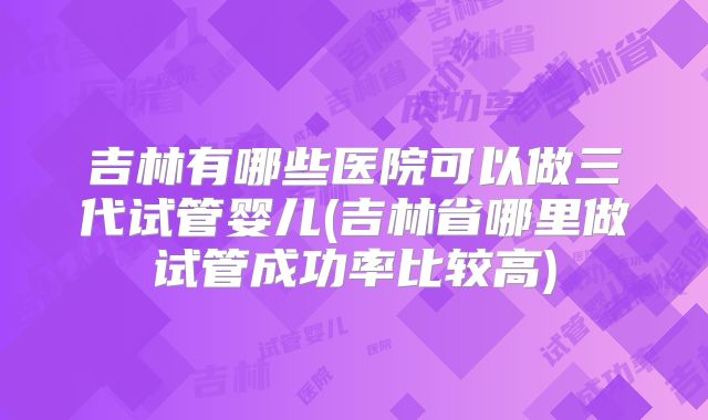 吉林有哪些医院可以做三代试管婴儿(吉林省哪里做试管成功率比较高)