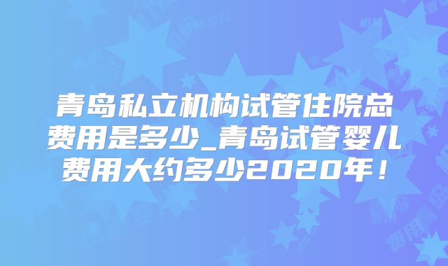 青岛私立机构试管住院总费用是多少_青岛试管婴儿费用大约多少2020年!