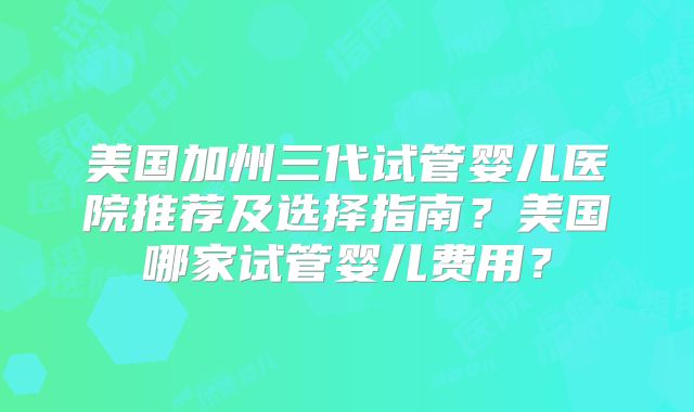 美国加州三代试管婴儿医院推荐及选择指南?美国哪家试管婴儿费用?