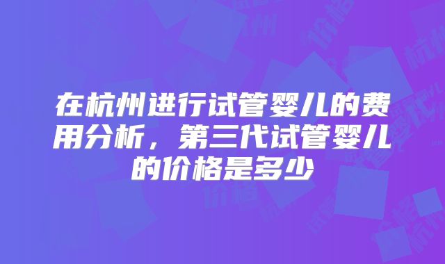 在杭州进行试管婴儿的费用分析，第三代试管婴儿的价格是多少