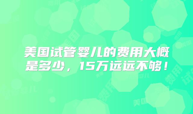 美国试管婴儿的费用大概是多少,15万远远不够!