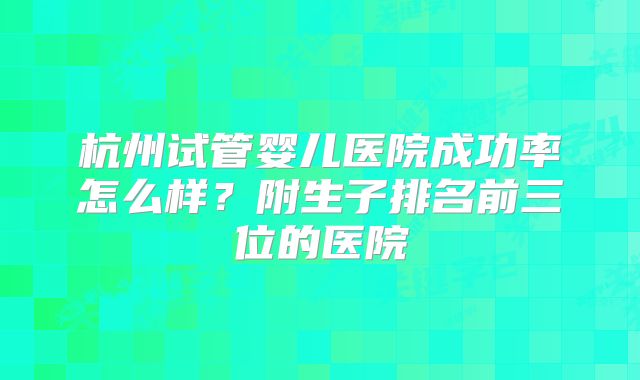 杭州试管婴儿医院成功率怎么样？附生子排名前三位的医院