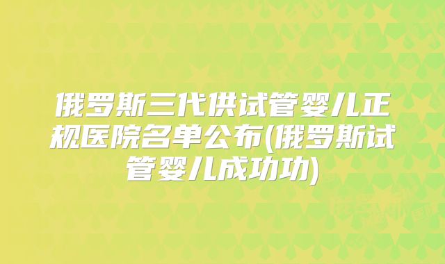 俄罗斯三代供试管婴儿正规医院名单公布(俄罗斯试管婴儿成功功)