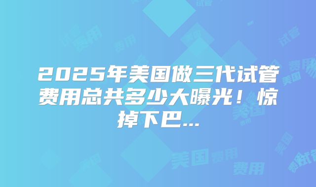 2025年美国做三代试管费用总共多少大曝光!惊掉下巴...