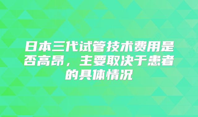 日本三代试管技术费用是否高昂，主要取决于患者的具体情况