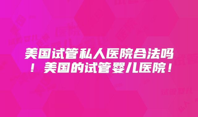 美国试管私人医院合法吗！美国的试管婴儿医院！
