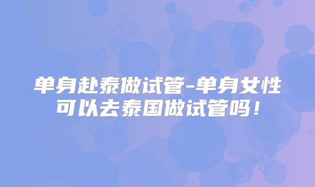 单身赴泰做试管-单身女性可以去泰国做试管吗！