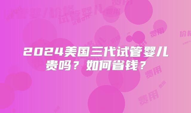 2024美国三代试管婴儿贵吗？如何省钱？