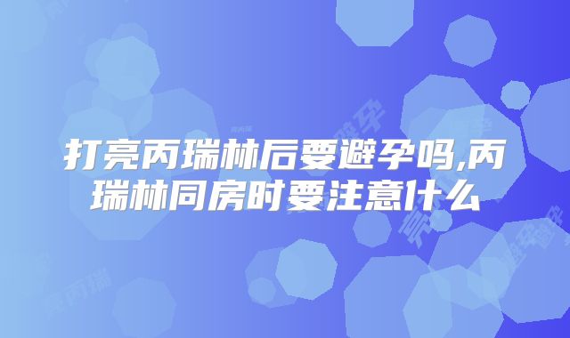 打亮丙瑞林后要避孕吗,丙瑞林同房时要注意什么