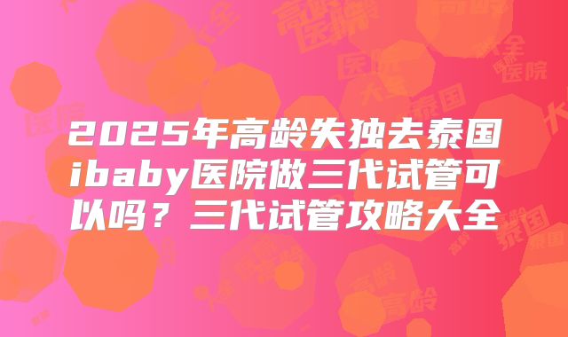 2025年高龄失独去泰国ibaby医院做三代试管可以吗？三代试管攻略大全