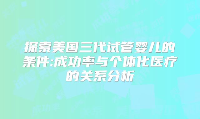 探索美国三代试管婴儿的条件:成功率与个体化医疗的关系分析