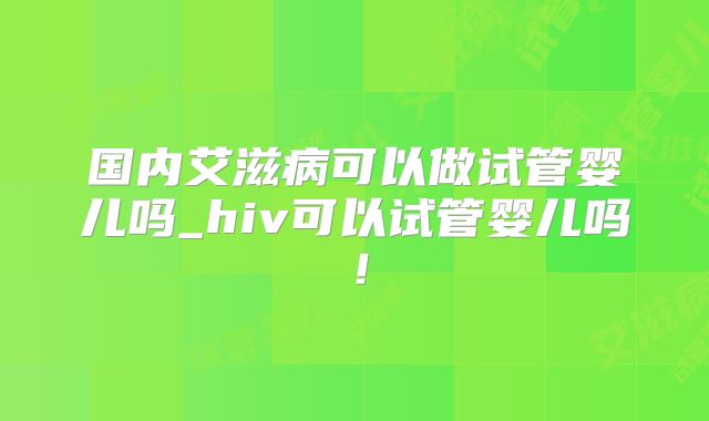 国内艾滋病可以做试管婴儿吗_hiv可以试管婴儿吗！
