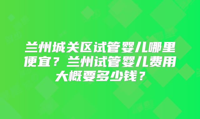 兰州城关区试管婴儿哪里便宜?兰州试管婴儿费用大概要多少钱?
