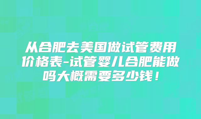 从合肥去美国做试管费用价格表-试管婴儿合肥能做吗大概需要多少钱!