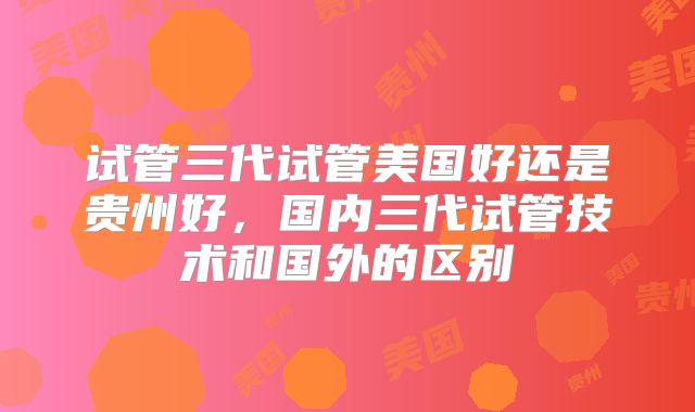 试管三代试管美国好还是贵州好，国内三代试管技术和国外的区别