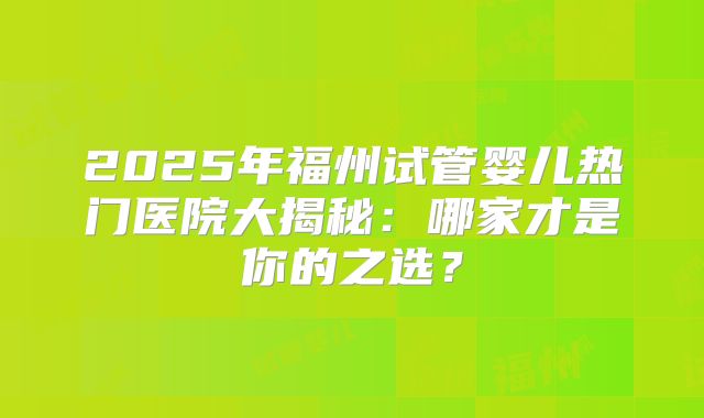 2025年福州试管婴儿热门医院大揭秘:哪家才是你的之选?