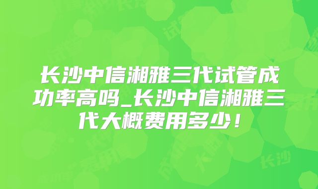 长沙中信湘雅三代试管成功率高吗_长沙中信湘雅三代大概费用多少!