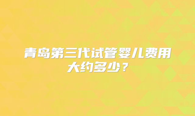 青岛第三代试管婴儿费用大约多少?