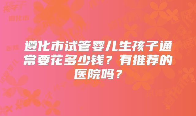 遵化市试管婴儿生孩子通常要花多少钱？有推荐的医院吗？
