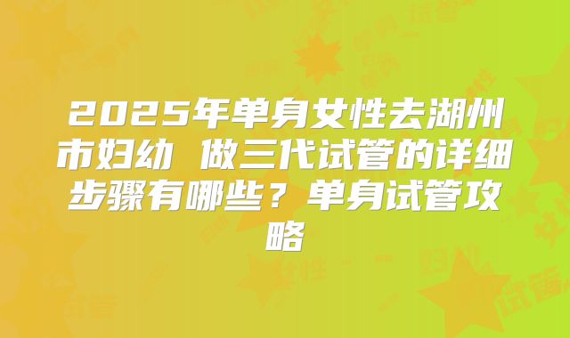 2025年单身女性去湖州市妇幼 做三代试管的详细步骤有哪些?单身试管攻略