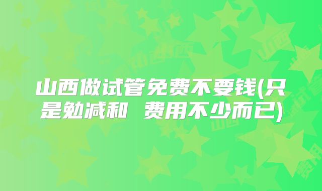 山西做试管免费不要钱(只是勉减和 费用不少而已)