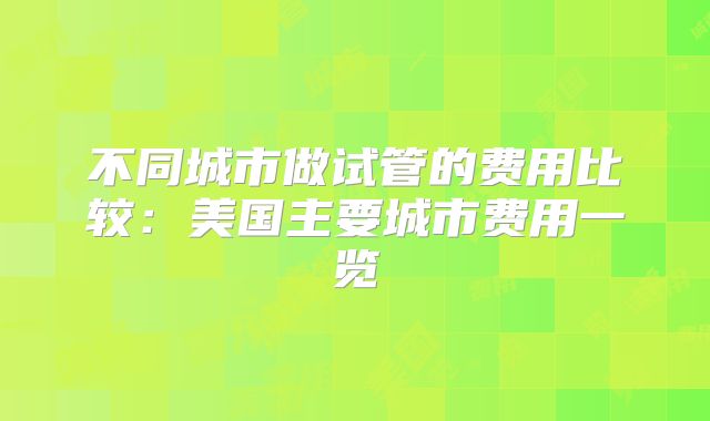 不同城市做试管的费用比较：美国主要城市费用一览