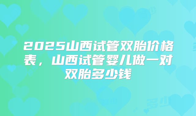 2025山西试管双胎价格表，山西试管婴儿做一对双胎多少钱
