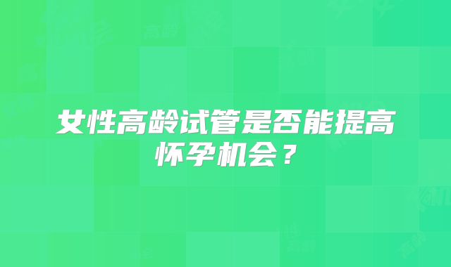 女性高龄试管是否能提高怀孕机会?