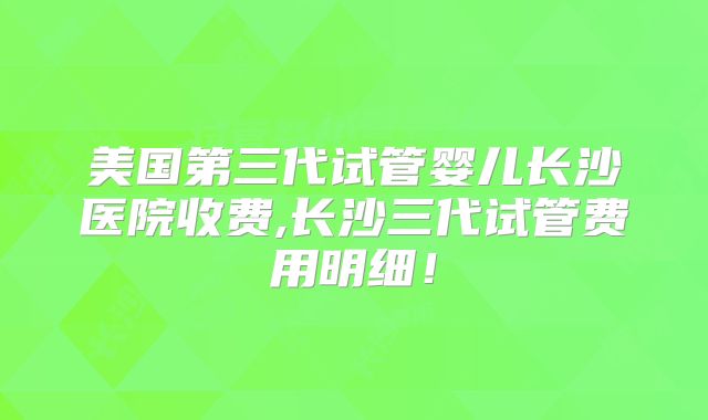 美国第三代试管婴儿长沙医院收费,长沙三代试管费用明细！
