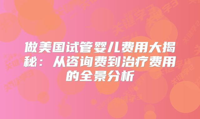 做美国试管婴儿费用大揭秘:从咨询费到治疗费用的全景分析