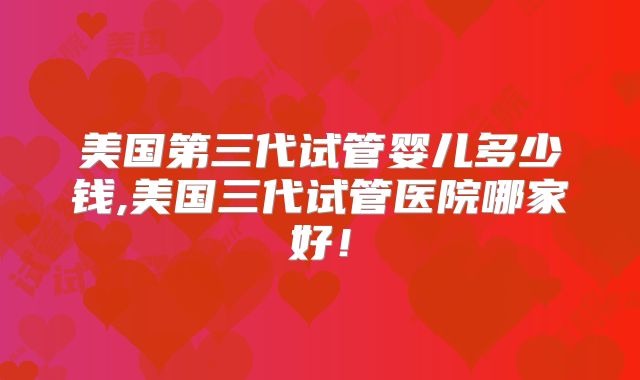 美国第三代试管婴儿多少钱,美国三代试管医院哪家好！