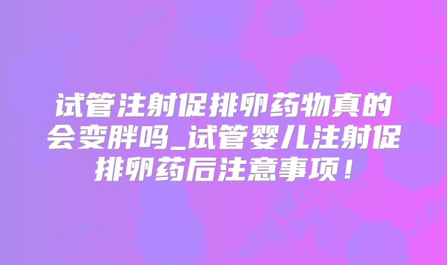 试管注射促排卵药物真的会变胖吗_试管婴儿注射促排卵药后注意事项!