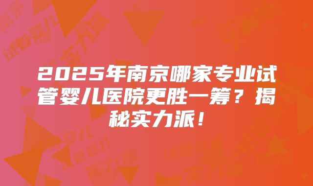 2025年南京哪家专业试管婴儿医院更胜一筹?揭秘实力派!