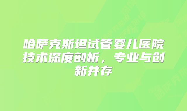 哈萨克斯坦试管婴儿医院技术深度剖析，专业与创新并存