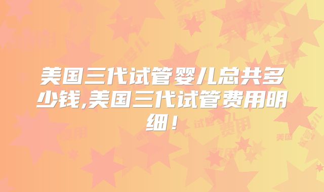 美国三代试管婴儿总共多少钱,美国三代试管费用明细!