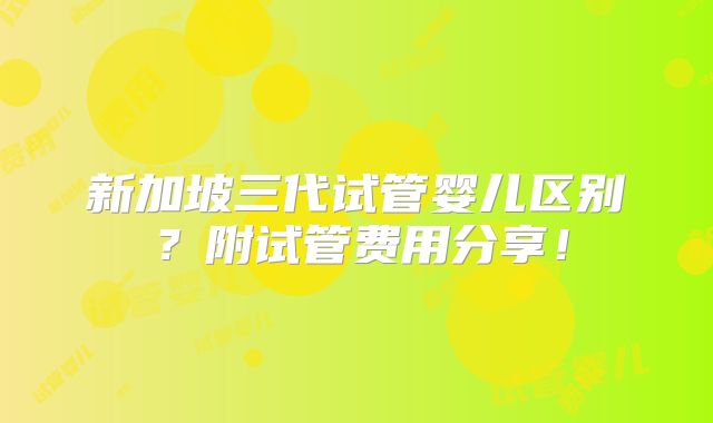 新加坡三代试管婴儿区别？附试管费用分享！