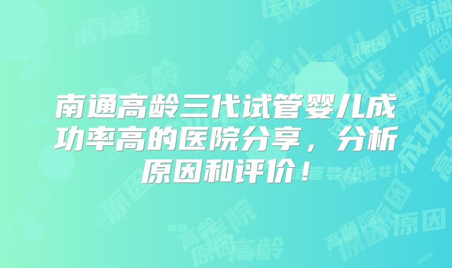 南通高龄三代试管婴儿成功率高的医院分享，分析原因和评价！