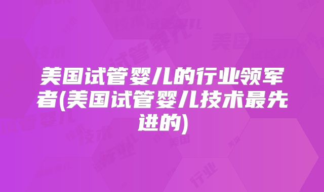 美国试管婴儿的行业领军者(美国试管婴儿技术最先进的)
