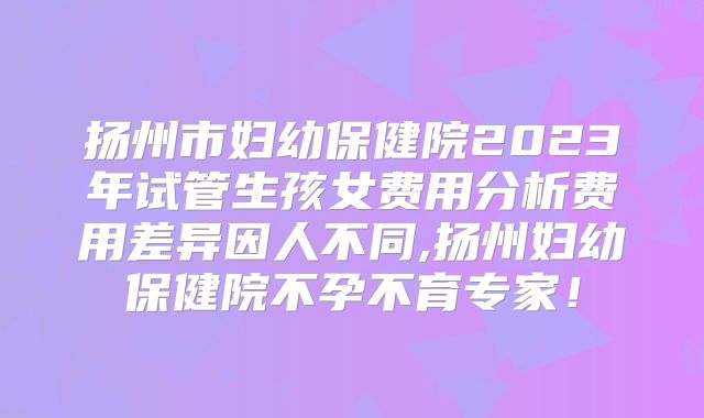 扬州市妇幼保健院2023年试管生孩女费用分析费用差异因人不同,扬州妇幼保健院不孕不育专家！