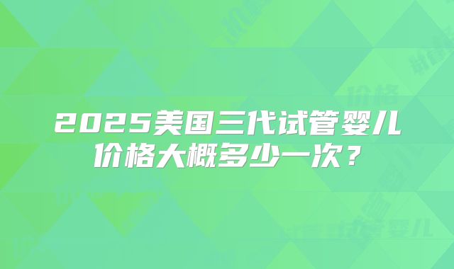 2025美国三代试管婴儿价格大概多少一次？
