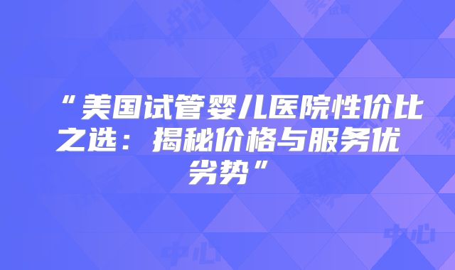“美国试管婴儿医院性价比之选：揭秘价格与服务优劣势”