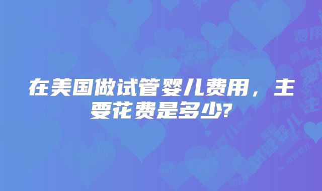 在美国做试管婴儿费用,主要花费是多少?