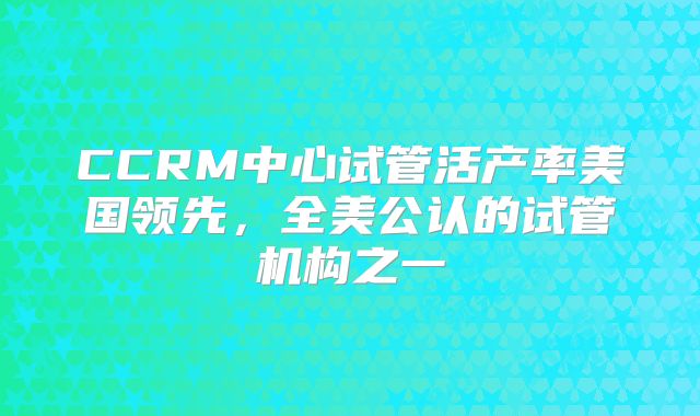 CCRM中心试管活产率美国领先，全美公认的试管机构之一