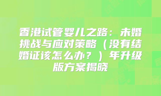 香港试管婴儿之路:未婚挑战与应对策略(没有结婚证该怎么办?)年升级版方案揭晓
