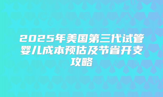 2025年美国第三代试管婴儿成本预估及节省开支攻略