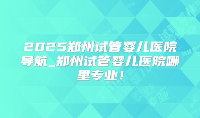2025郑州试管婴儿医院导航_郑州试管婴儿医院哪里专业!